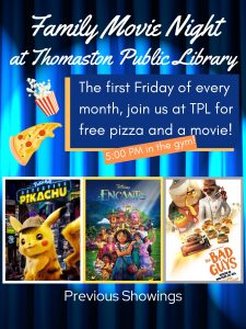 Family Movie Night at Thomaston Public Library - The first Friday of every month, join us at TPL for free pizza and a movie! - 5:00 PM in the gym - Previous Showings include Pokemon Detective Pikachu, Encanto, & The Bad Guys