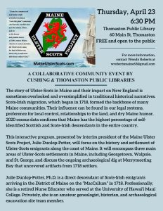 Maine Ulster Scots Project Presentation at Thomaston Public Library - Thursday, April 23, 6:30 PM, Thomaston The story of Ulster-Scots in Maine and their impact on New England is sometimes overlooked and oversimplified in traditional historical narratives. Scots-Irish migration, which began in 1718, formed the backbone of many Maine communities. Their influence can be found in our legal systems, preference for local control, relationships to the land, and dry Maine humor. 2020 census data confirms that Maine has the highest percentage of self-identified Scottish and Scots-Irish descendants in the entire country. This interactive program, presented by interim president of the Maine Ulster Scots Project, Julie Dunlop-Potter, will focus on the history and settlement of Ulster-Scots emigrants along the coast of Maine. It will encompass three main areas of Ulster-Scots settlements in Maine, including Georgetown, Walpole, and St. George, and discuss the ongoing archaeological dig at Merrymeeting Bay that uncovered artifacts from 1718 settlers. Julie Dunlop-Potter, Ph.D, is a direct descendant of Scots-Irish emigrants arriving in the District of Maine on the “MacCallum” in 1718. Professionally, she is a retired Nurse Educator who served at the University of Hawai’i Maui College. Privately, she is an amateur genealogist, historian, and archaeological excavation site team member.