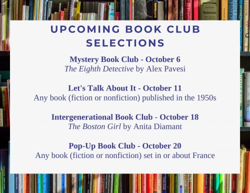 Upcoming Book Club Selections: Mystery Book Club - October 6 The Eighth Detective by Alex Pavesi Let's Talk About It - October 11 Any book (fiction or nonfiction) published in the 1950s Intergenerational Book Club - October 18 The Boston Girl by Anita Diamant Pop-Up Book Club - October 20 Any book (fiction or nonfiction) set in or about France