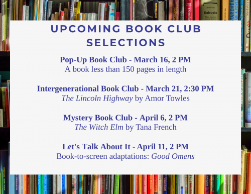 Pop-Up Book Club - March 16, 2 PM A book less than 150 pages in length Intergenerational Book Club - March 21, 2:30 PM The Lincoln Highway by Amor Towles Mystery Book Club - April 6, 2 PM The Witch Elm by Tana French Let's Talk About It - April 11, 2 PM Book-to-screen adaptations: Good Omens