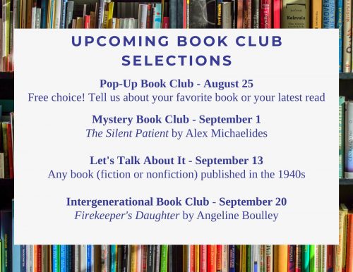 Pop-Up Book Club - August 25 Free choice! Tell us about your favorite book or your latest read Mystery Book Club - September 1 The Silent Patient by Alex Michaelides Let's Talk About It - September 13 Any book (fiction or nonfiction) published in the 1940s Intergenerational Book Club - September 20 Firekeeper's Daughter by Angeline Boulley
