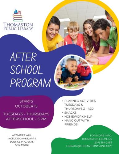 Thomaston Public Library Afterschool Program Starts October 15, Tuesdays - Thursdays, Afterschool - 5 PM. Planned activities Tuesdays  Thursdays 3 - 4:30, snacks, homework help, hang out with friends. Activities will include games, art, science projects, and more! For more info: thomaston.lib.me.us, (207) 354-2453, library@thomastonmaine.gov