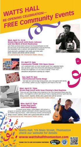 Wed, April 15, 12:30 Brown Bag Lunch with Kevin Johnson and the Work of Kosti Ruohomaa Join Photo Archivist Kevin Johnson for his presentation on the life and work of renowned Maine photographer Kosti Ruohomaa, the storyteller with a camera, who grew up in Rockland. Pack yourself a sandwich and enjoy your time with Kosti. Sweets and drinks will be served. Co-sponsored by the Thomaston Public Library Fri, April 17, 5pm Community THANK YOU Open House Let's celebrate with our local ukulele band! Tour upgraded Watts Hall, sip wine, savor hors d'oeuvres and enjoy the company of friends and neighbors. It’s our way of saying “Thank You!” UkesRock will perform starting at 5:30pm. Sun, April 19, 2pm Old Fashioned Family Bingo Not high tech and no big money prizes, just a fun game with family and friends. Gather up your neighbors and head to the Hall. Wed, April 22, 12pm Brown Bag Lunch with Sean Fleming's Real Ragtime There are very few things more inspiring or fun than listening to Sean play the piano. This Ragtime concert will set your toes a tapping and your spirit dancing. Bring a lunch. Sweets, drinks and a good time will be served. Co-sponsored by the Thomaston Public Library Mon, April 27, 12pm Brown Bag Lunch with David Rogers A master guitar player, David Rogers, will present a program of classical, Spanish and North African repertoire as well as modern-day pop music —with humorous stories connecting all.. c Bring a lunch. Sweets, drinks and a good time will be served. Co-sponsored by the Thomaston Public Library