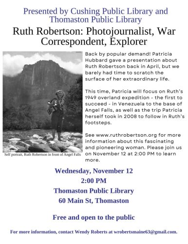 Presented by Cushing Public Library andThomaston Public LibraryRuth Robertson: Photojournalist, WarCorrespondent, ExplorerWednesday, November 122:00 PMThomaston Public Library60 Main St, ThomastonFree and open to the publicFor more information, contact Wendy Roberts at wrobertsmaine63@gmail.com.Back by popular demand! PatriciaHubbard gave a presentation aboutRuth Robertson back in April, but webarely had time to scratch thesurface of her extraordinary life.This time, Patricia will focus on Ruth’s1949 overland expedition - the first tosucceed - in Venezuela to the base ofAngel Falls, as well as the trip Patriciaherself took in 2008 to follow in Ruth’sfootsteps.See www.ruthrobertson.org for moreinformation about this fascinatingand pioneering woman. Please join uson November 12 at 2:00 PM to learnmore.